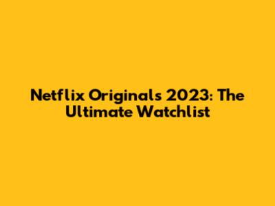 Netflix Originals 2023: The Ultimate Watchlist
